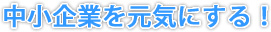 中小企業を元気にする！